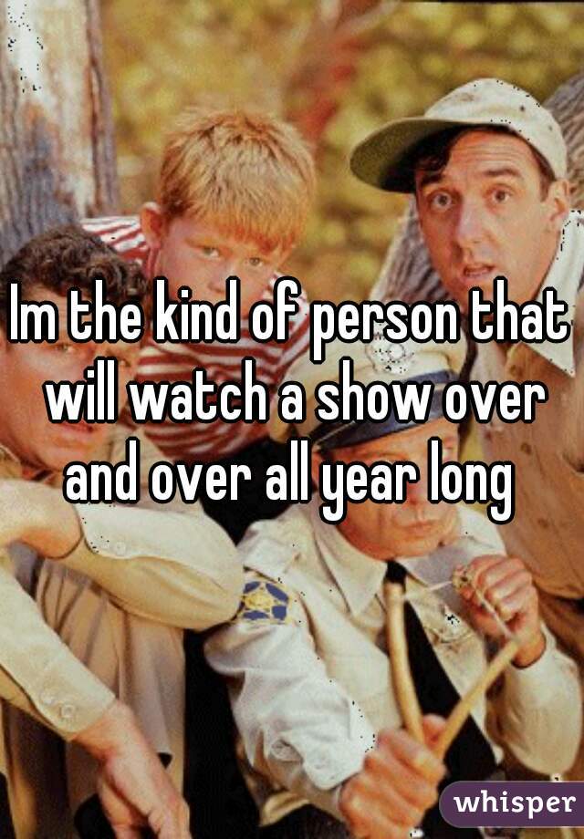 Im the kind of person that will watch a show over and over all year long 