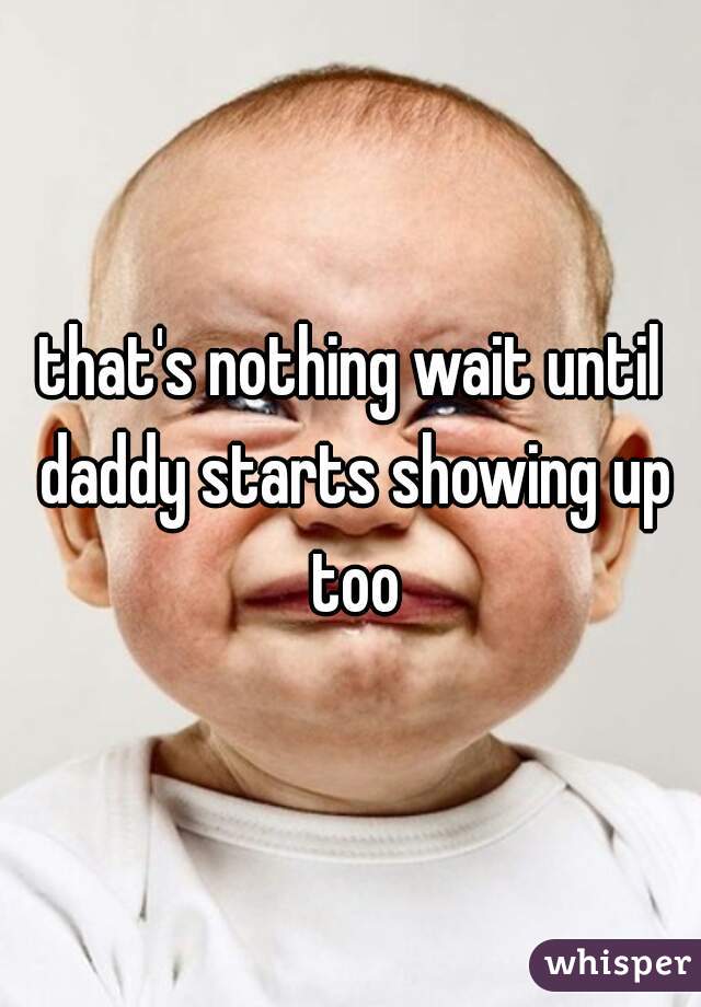 that's nothing wait until daddy starts showing up too