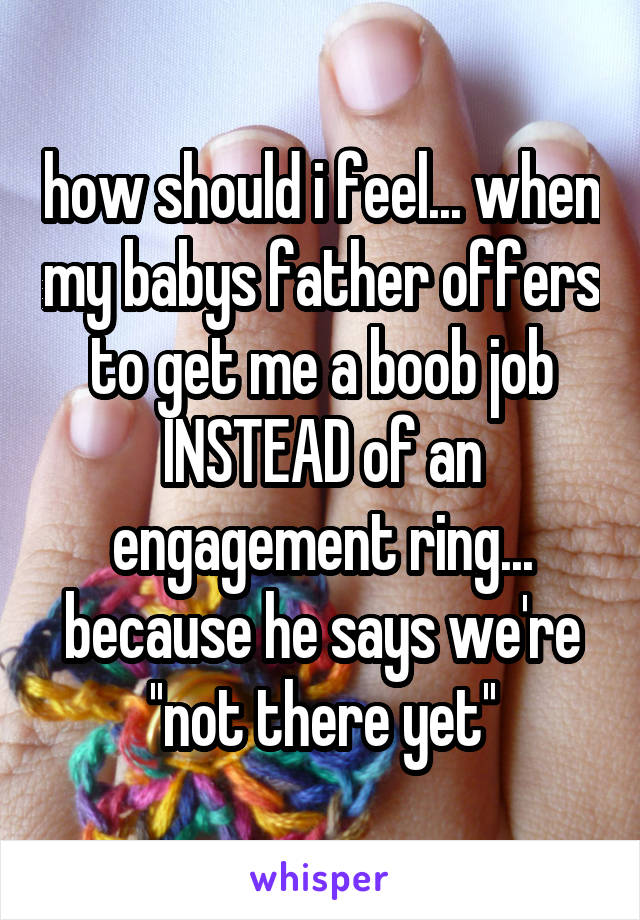 how should i feel... when my babys father offers to get me a boob job INSTEAD of an engagement ring... because he says we're ''not there yet''