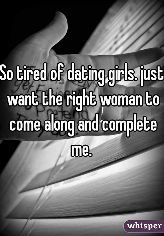 So tired of dating girls. just want the right woman to come along and complete me. 