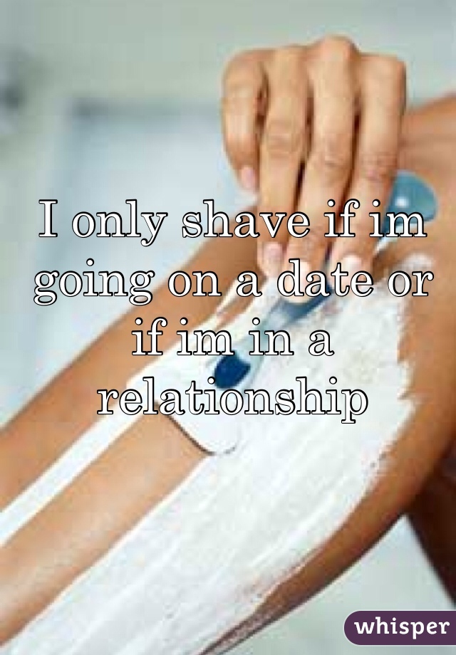 I only shave if im going on a date or if im in a relationship