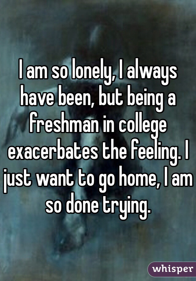 I am so lonely, I always have been, but being a freshman in college exacerbates the feeling. I just want to go home, I am so done trying.