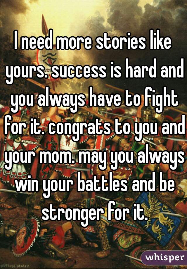 I need more stories like yours. success is hard and you always have to fight for it. congrats to you and your mom. may you always win your battles and be stronger for it.