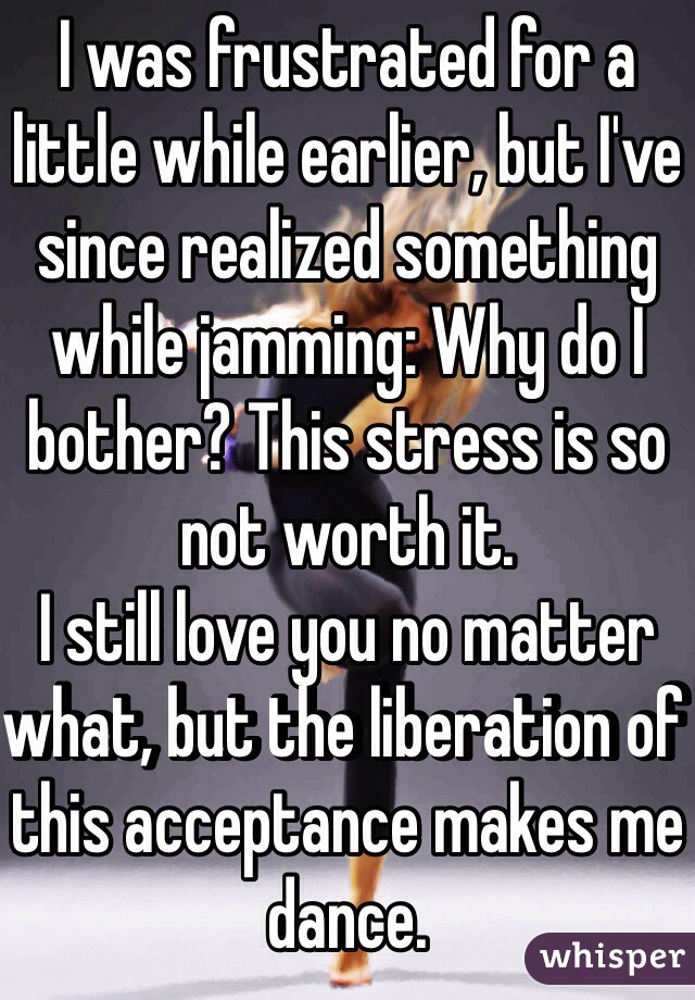 I was frustrated for a little while earlier, but I've since realized something while jamming: Why do I bother? This stress is so not worth it.
I still love you no matter what, but the liberation of this acceptance makes me dance.