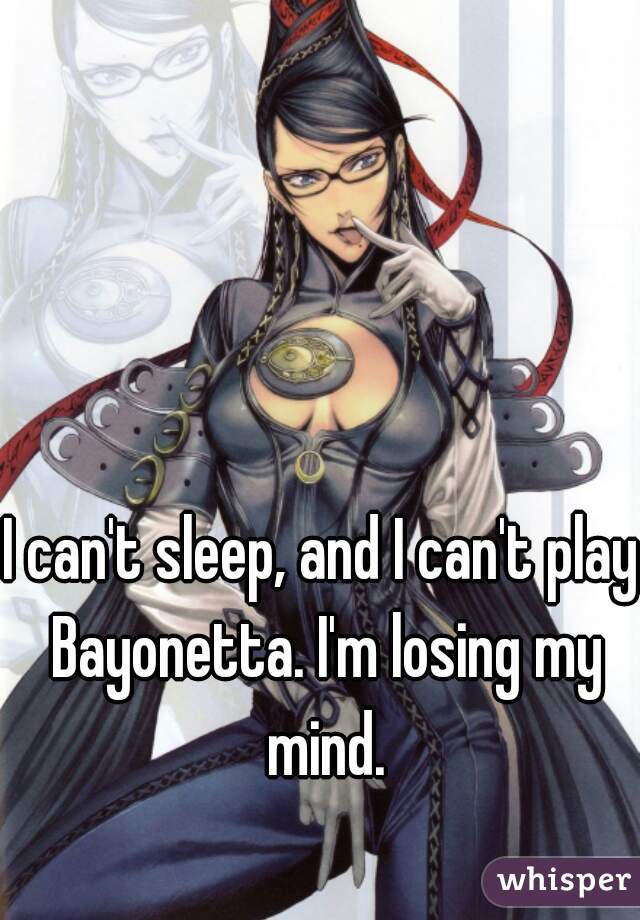 I can't sleep, and I can't play Bayonetta. I'm losing my mind.