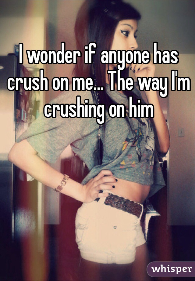 I wonder if anyone has crush on me... The way I'm crushing on him 