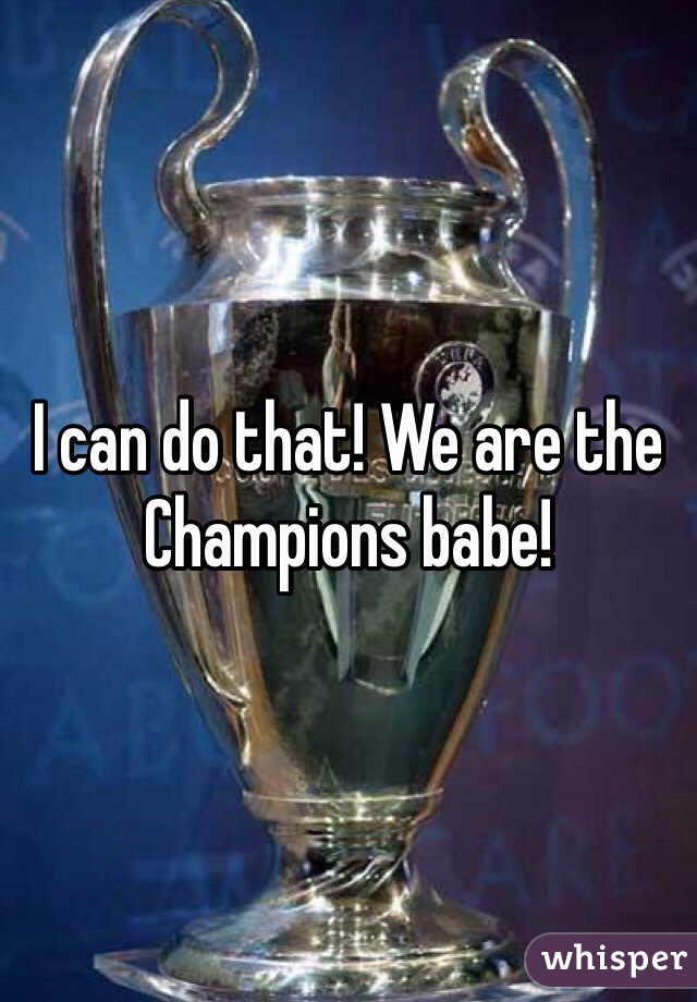 I can do that! We are the Champions babe! 