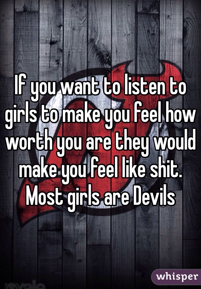 If you want to listen to girls to make you feel how worth you are they would make you feel like shit. 
Most girls are Devils 