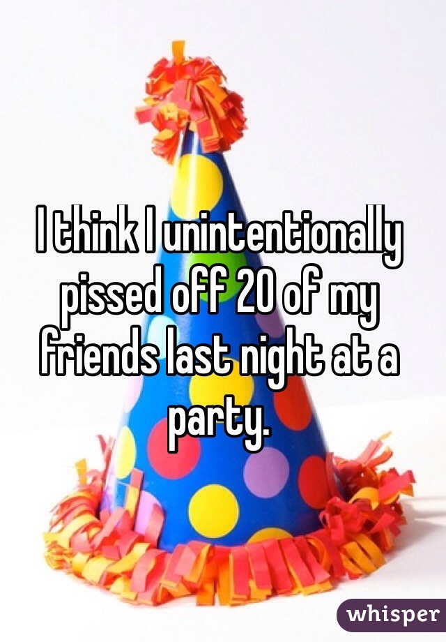 I think I unintentionally pissed off 20 of my friends last night at a party. 
