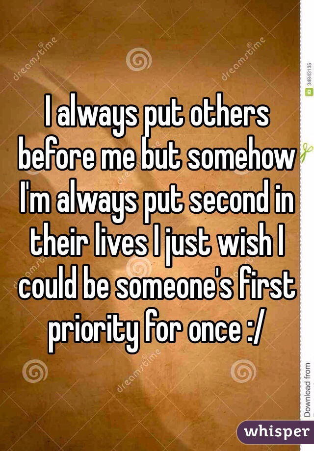 I always put others before me but somehow I'm always put second in their lives I just wish I could be someone's first priority for once :/ 
