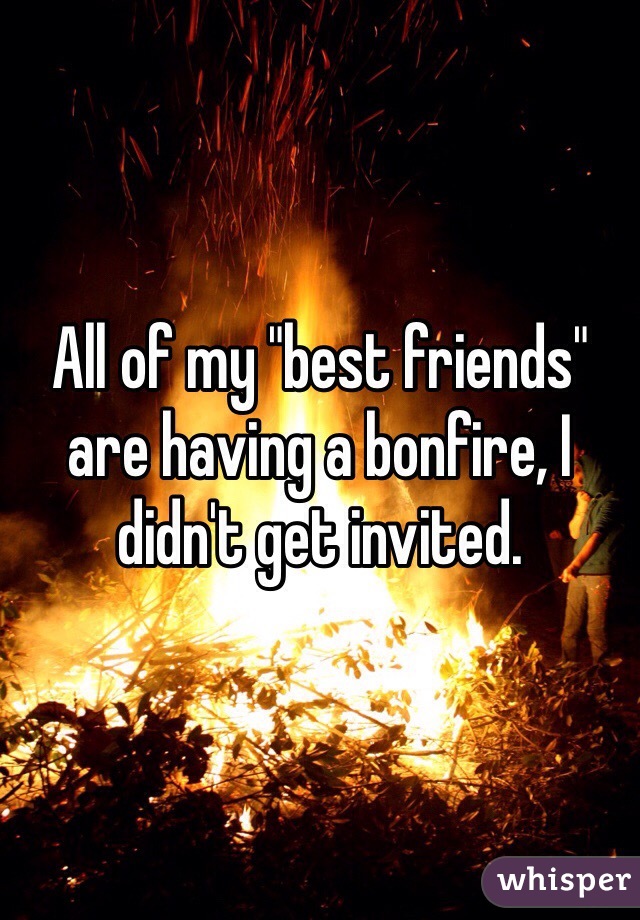 All of my "best friends" are having a bonfire, I didn't get invited.