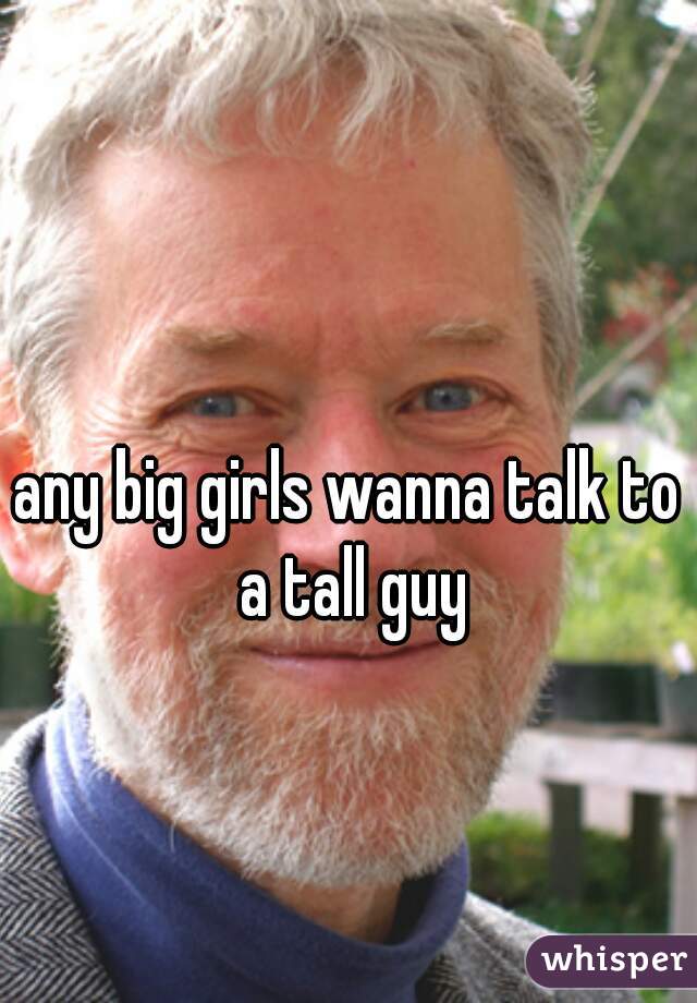 any big girls wanna talk to a tall guy