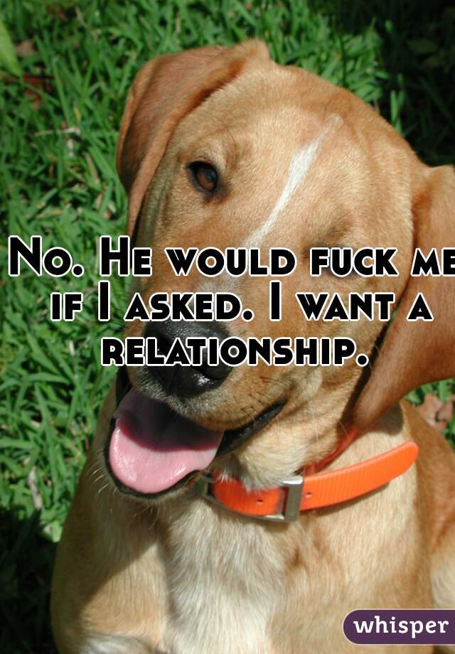 No. He would fuck me if I asked. I want a relationship. 