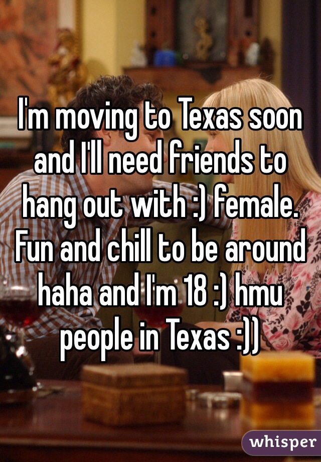 I'm moving to Texas soon and I'll need friends to hang out with :) female. Fun and chill to be around haha and I'm 18 :) hmu people in Texas :))