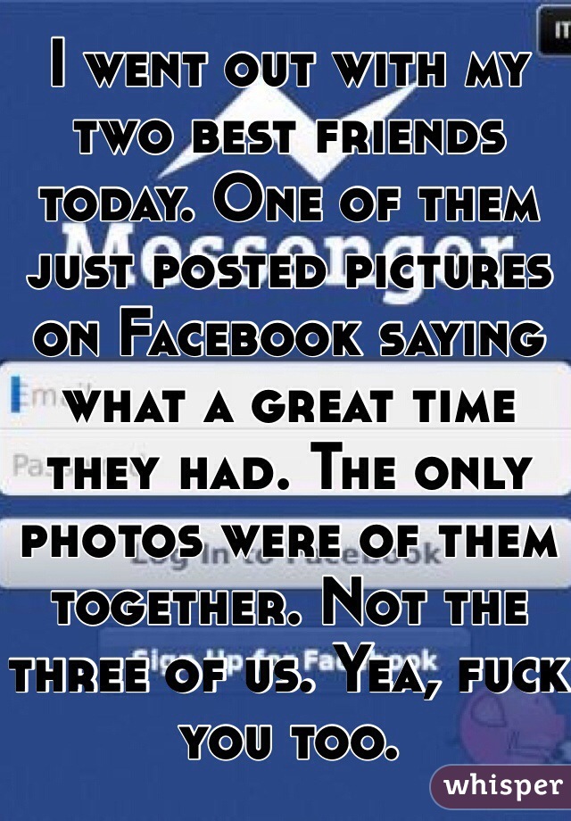 I went out with my two best friends today. One of them just posted pictures on Facebook saying what a great time they had. The only photos were of them together. Not the three of us. Yea, fuck you too. 