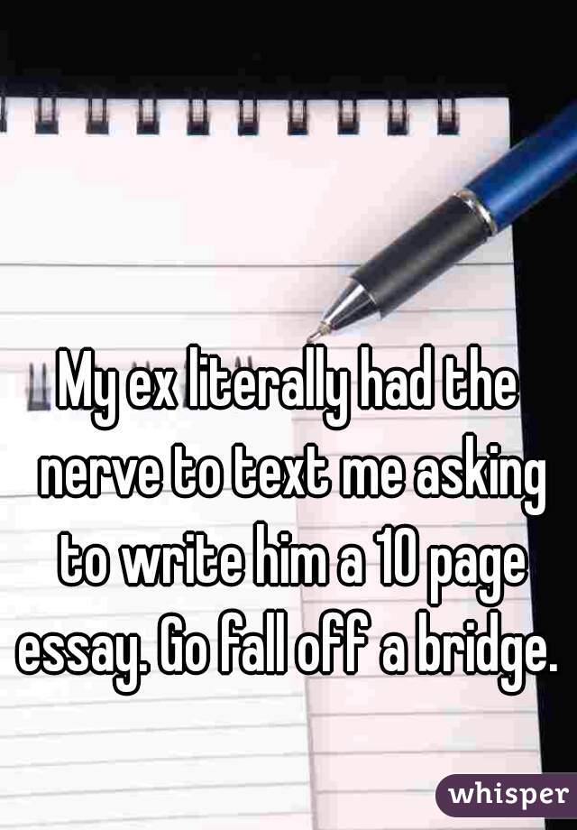 My ex literally had the nerve to text me asking to write him a 10 page essay. Go fall off a bridge. 