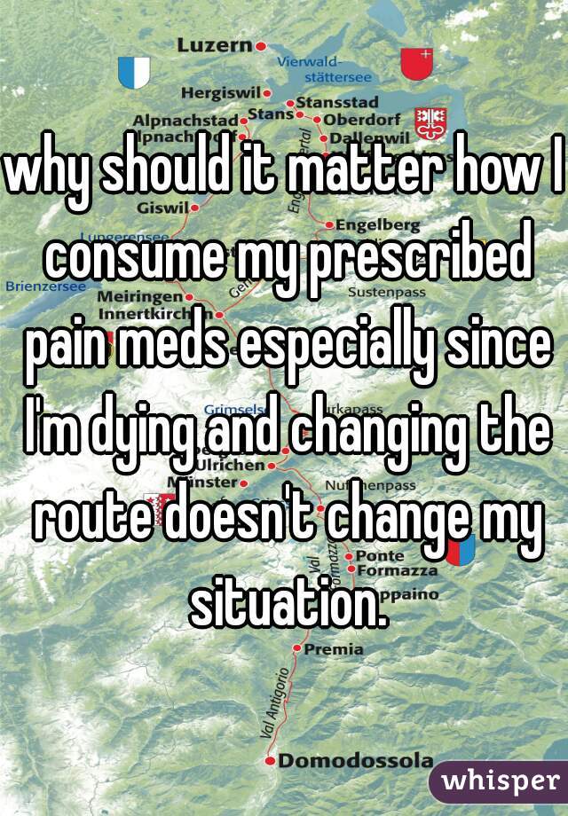 why should it matter how I consume my prescribed pain meds especially since I'm dying and changing the route doesn't change my situation.