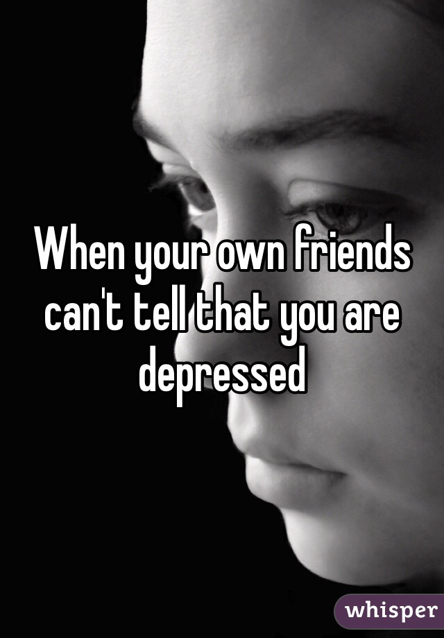 When your own friends can't tell that you are depressed