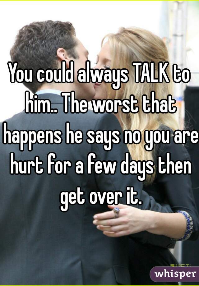 You could always TALK to him.. The worst that happens he says no you are hurt for a few days then get over it.