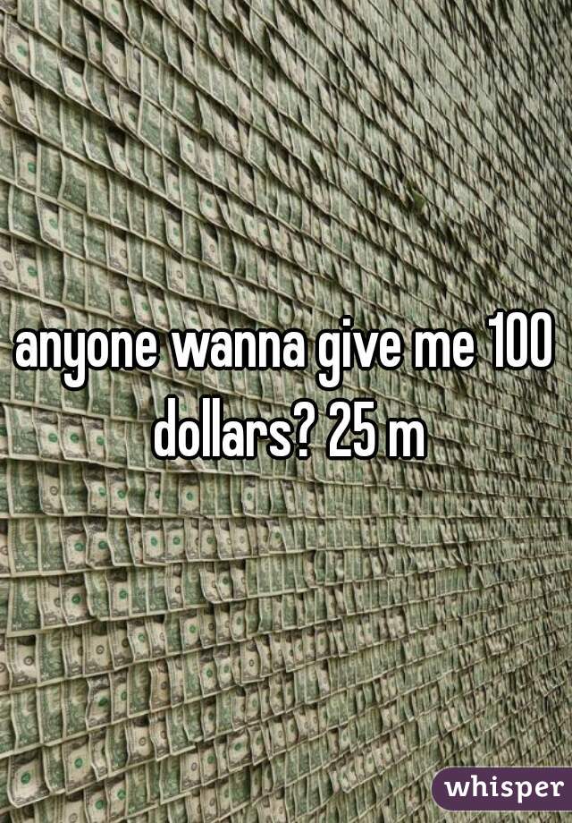anyone wanna give me 100 dollars? 25 m