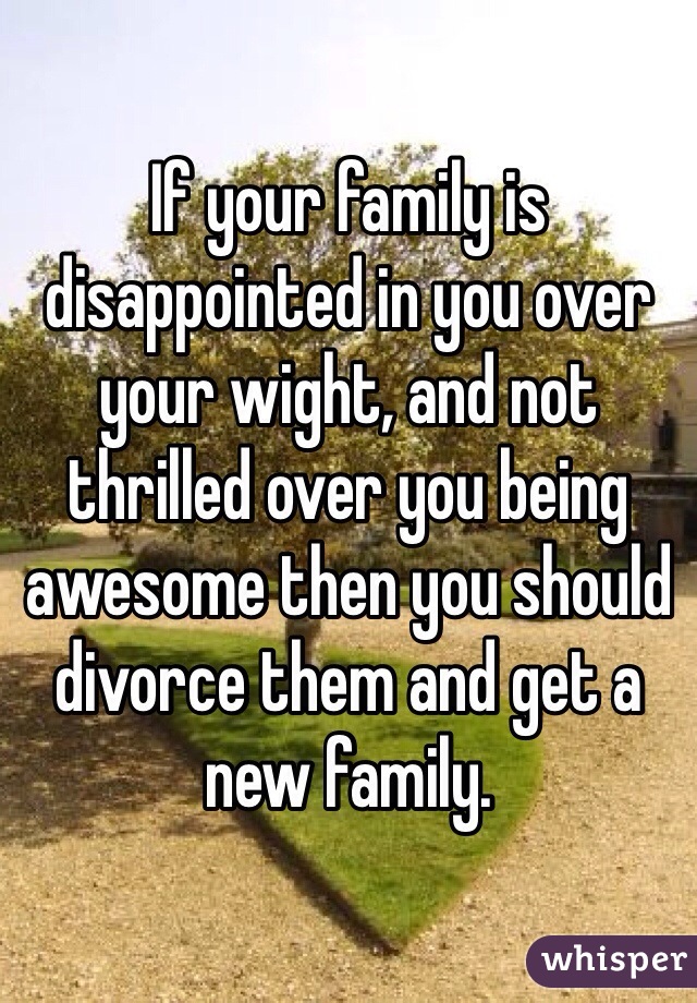 If your family is disappointed in you over your wight, and not thrilled over you being awesome then you should divorce them and get a new family.