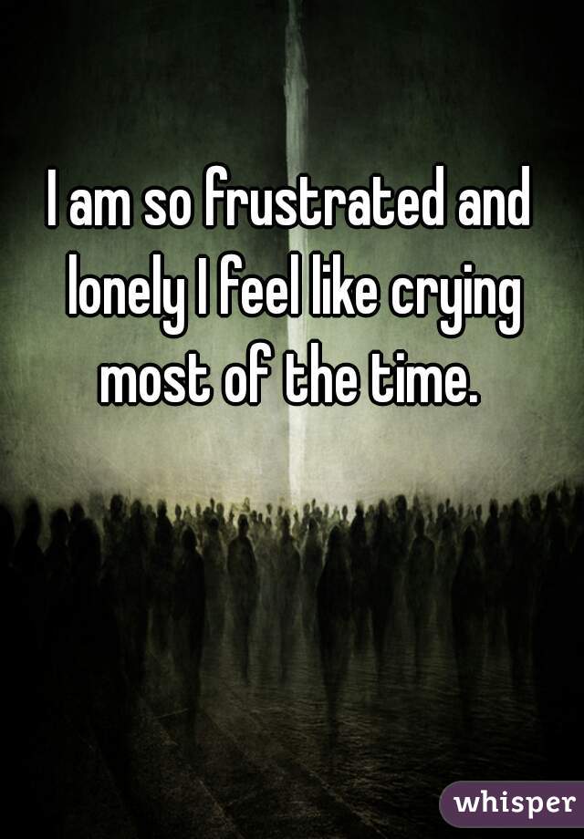 I am so frustrated and lonely I feel like crying most of the time. 