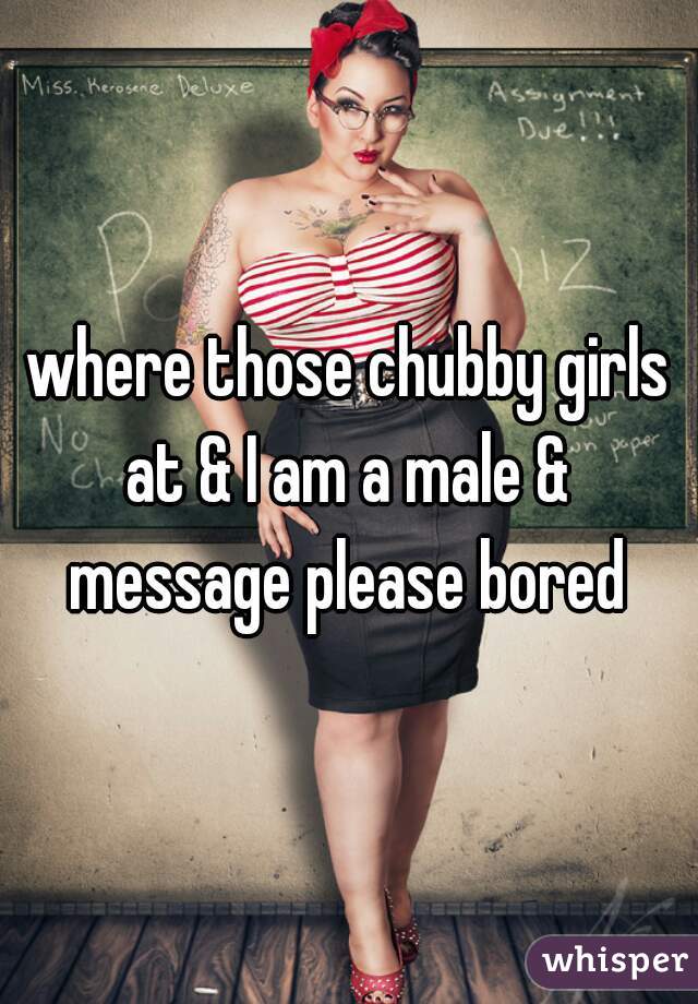 where those chubby girls at & I am a male &  message please bored 