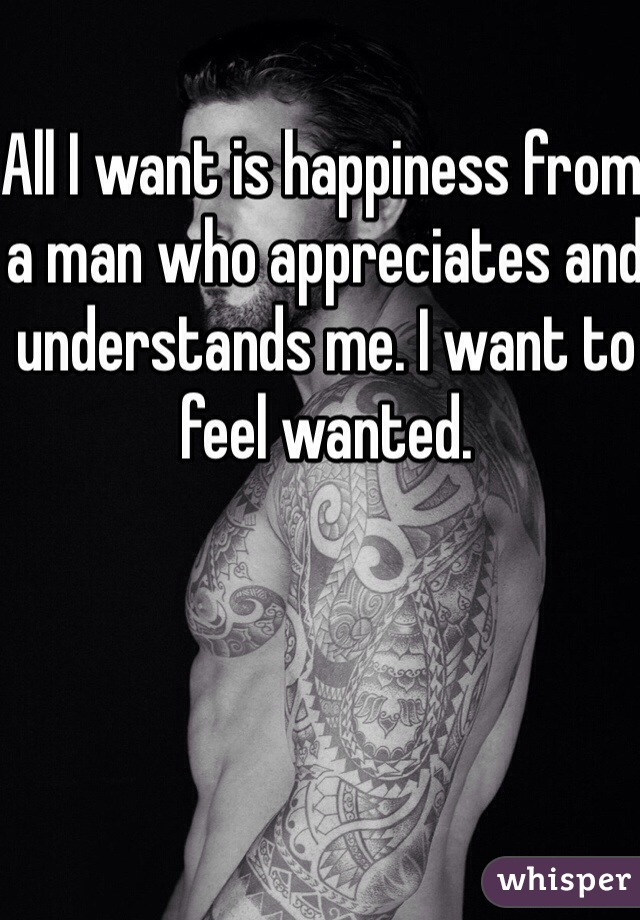 All I want is happiness from a man who appreciates and understands me. I want to feel wanted. 