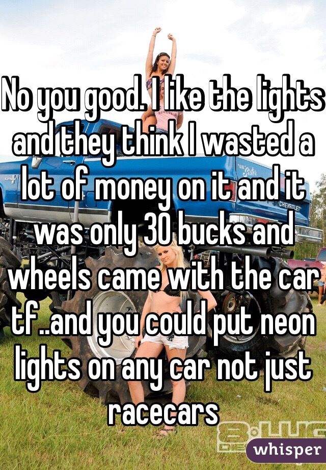 No you good. I like the lights and they think I wasted a lot of money on it and it was only 30 bucks and wheels came with the car tf..and you could put neon lights on any car not just racecars 