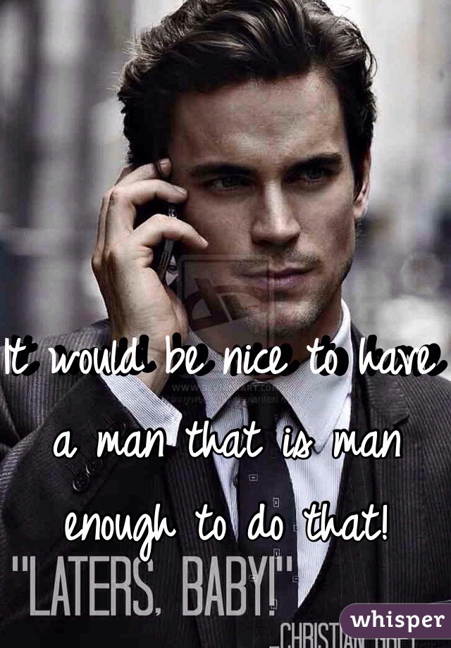It would be nice to have a man that is man enough to do that!