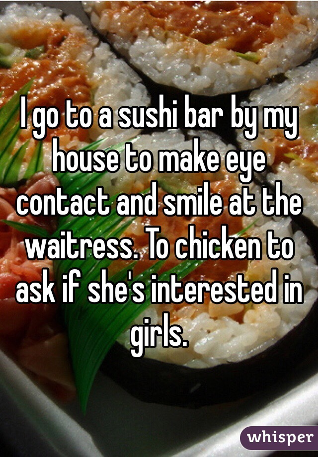 I go to a sushi bar by my house to make eye contact and smile at the waitress. To chicken to ask if she's interested in girls. 
