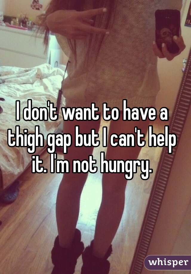I don't want to have a thigh gap but I can't help it. I'm not hungry.