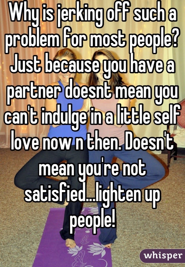 Why is jerking off such a problem for most people? Just because you have a partner doesnt mean you can't indulge in a little self love now n then. Doesn't mean you're not satisfied...lighten up people!