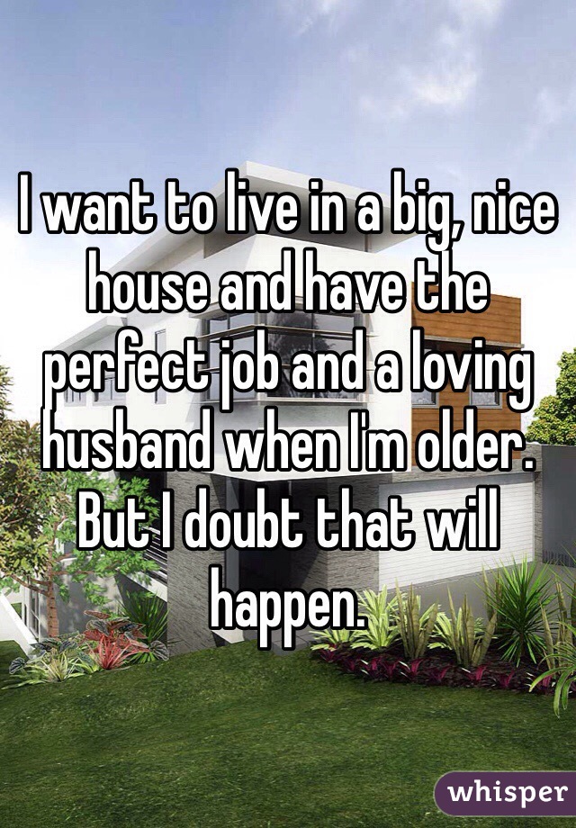 I want to live in a big, nice house and have the perfect job and a loving husband when I'm older. But I doubt that will happen.