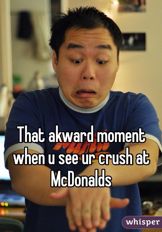 That akward moment when u see ur crush at McDonalds