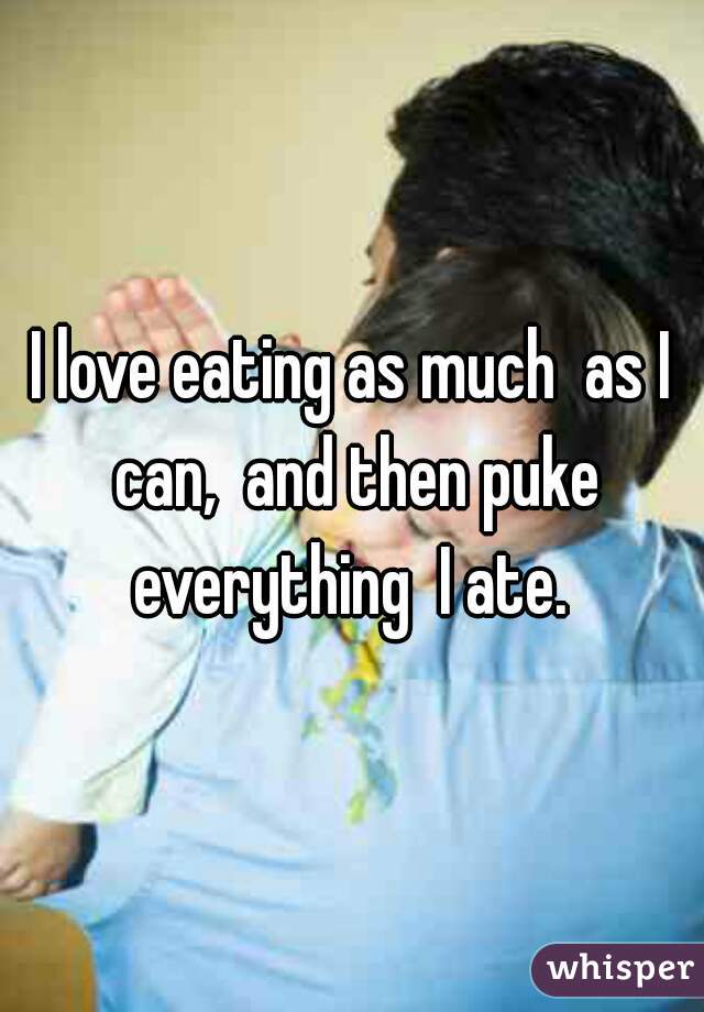 I love eating as much  as I can,  and then puke everything  I ate. 