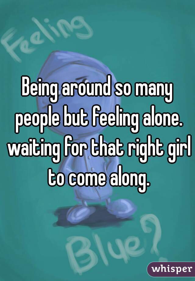 Being around so many people but feeling alone. waiting for that right girl to come along.