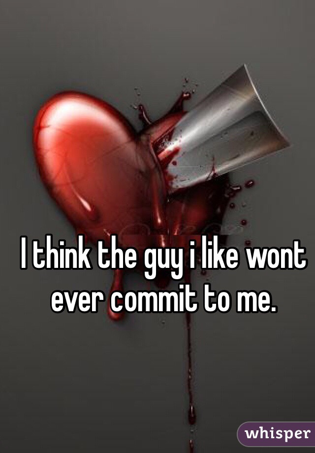 I think the guy i like wont ever commit to me.