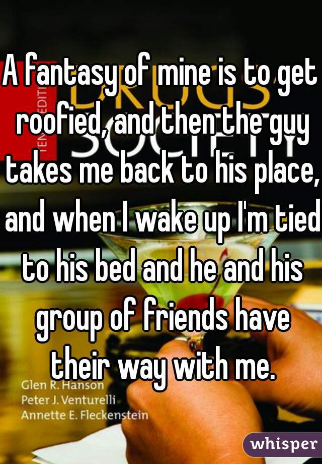A fantasy of mine is to get roofied, and then the guy takes me back to his place, and when I wake up I'm tied to his bed and he and his group of friends have their way with me.