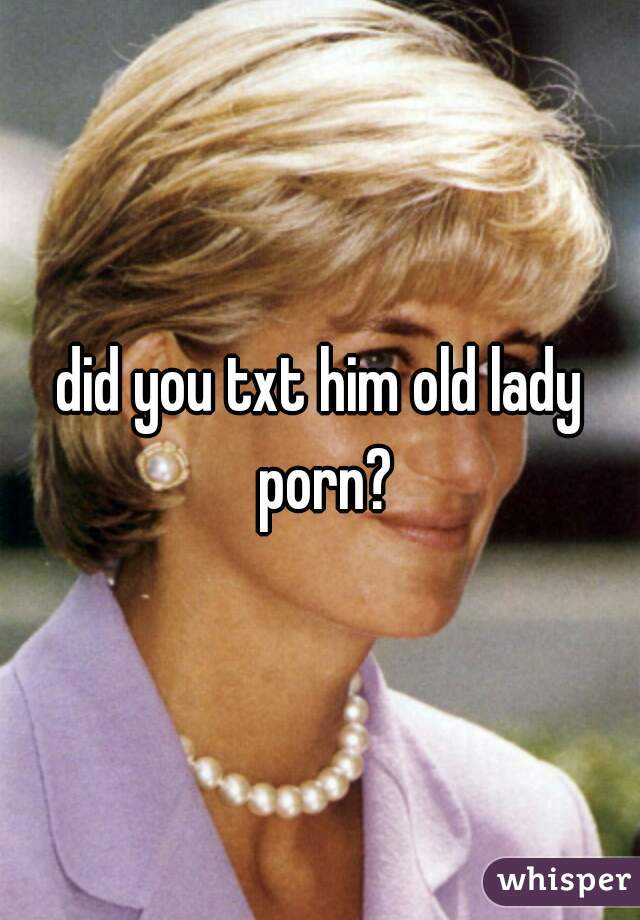 did you txt him old lady porn?