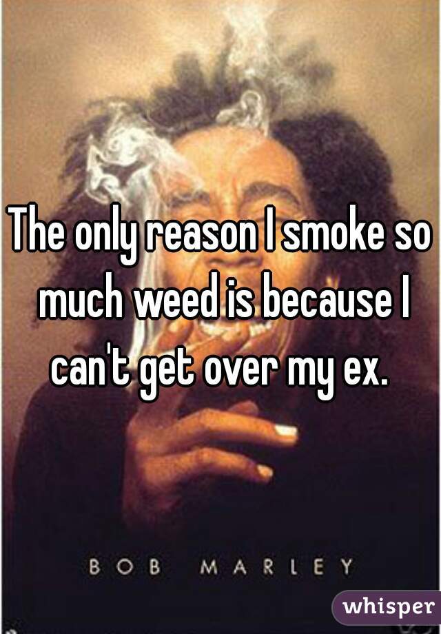 The only reason I smoke so much weed is because I can't get over my ex. 