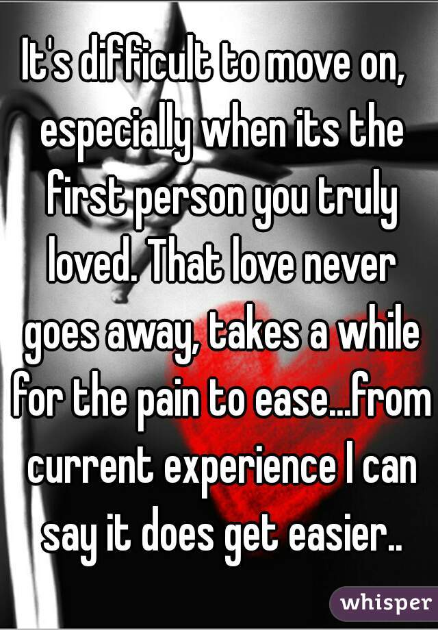 It's difficult to move on,  especially when its the first person you truly loved. That love never goes away, takes a while for the pain to ease...from current experience I can say it does get easier..
