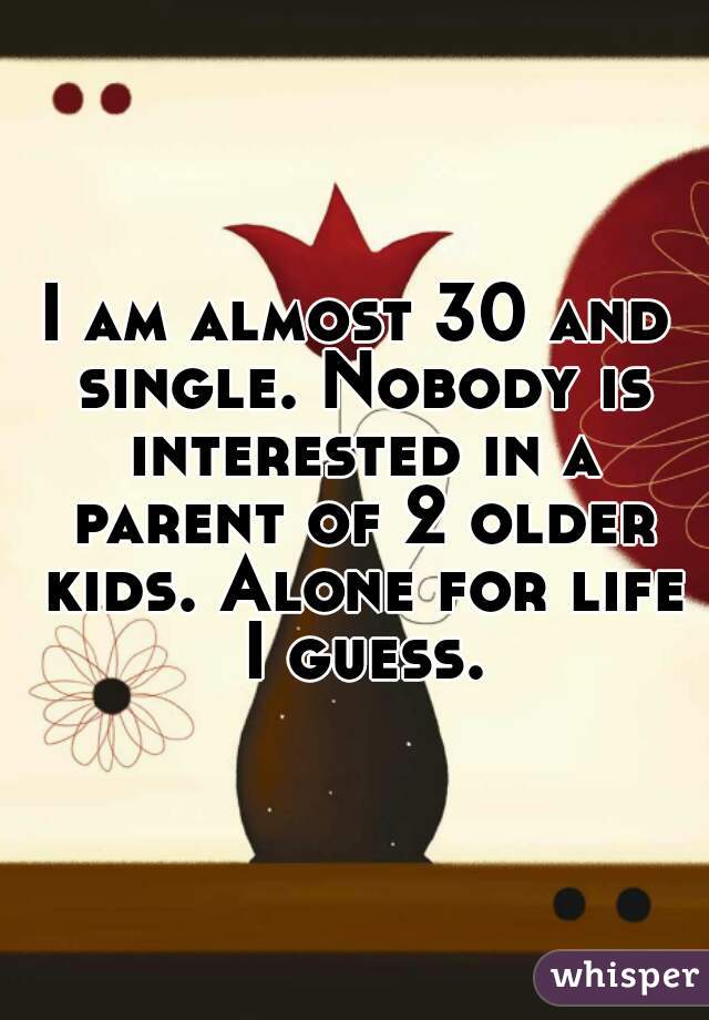 I am almost 30 and single. Nobody is interested in a parent of 2 older kids. Alone for life I guess.