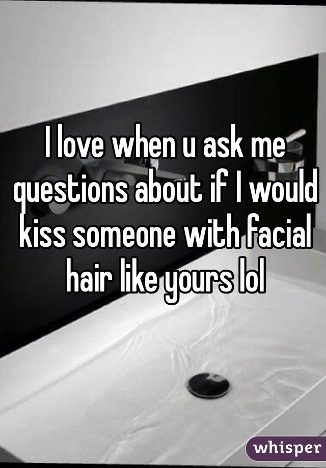 I love when u ask me questions about if I would kiss someone with facial hair like yours lol