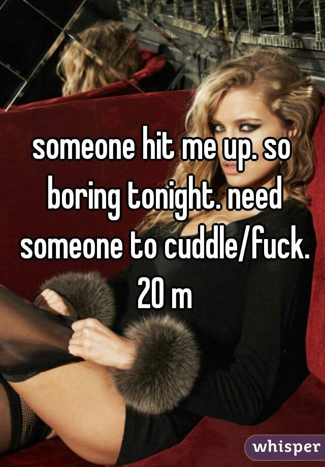 someone hit me up. so boring tonight. need someone to cuddle/fuck. 20 m