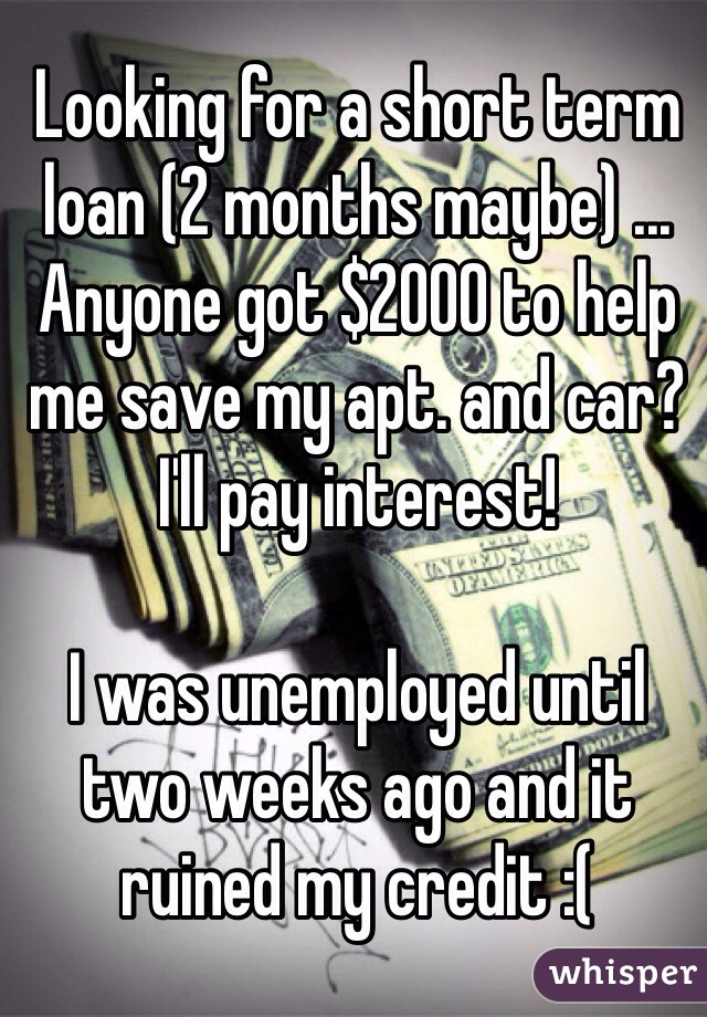 Looking for a short term loan (2 months maybe) ... Anyone got $2000 to help me save my apt. and car? I'll pay interest! 

I was unemployed until two weeks ago and it ruined my credit :( 