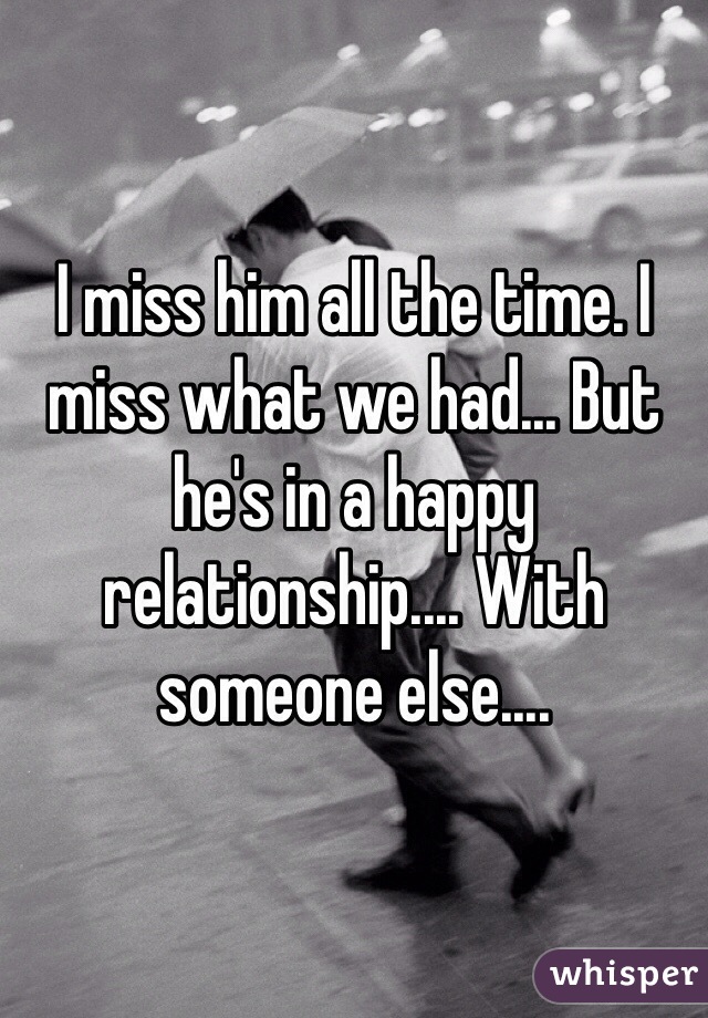 I miss him all the time. I miss what we had... But he's in a happy relationship.... With someone else....