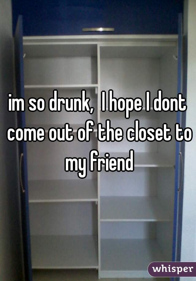 im so drunk,  I hope I dont come out of the closet to my friend