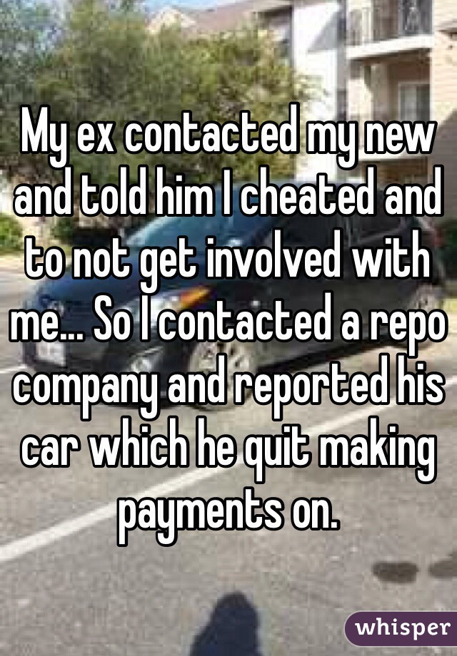 My ex contacted my new and told him I cheated and to not get involved with me... So I contacted a repo company and reported his car which he quit making payments on. 