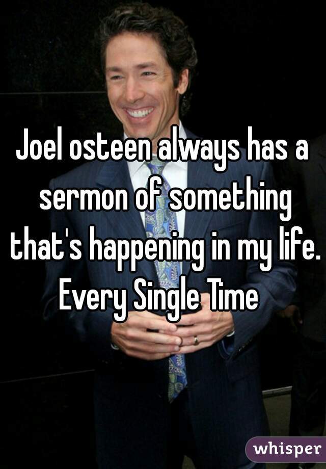 Joel osteen always has a sermon of something that's happening in my life.
Every Single Time 